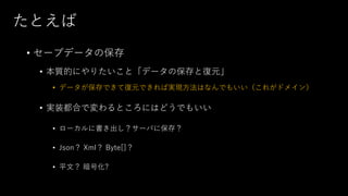 たとえば
• セーブデータの保存
• 本質的にやりたいこと「データの保存と復元」
• データが保存できて復元できれば実現方法はなんでもいい（これがドメイン）
• 実装都合で変わるところにはどうでもいい
• ローカルに書き出し？サーバに保存？
• Json？ Xml？ Byte[]？
• 平文？ 暗号化?
 