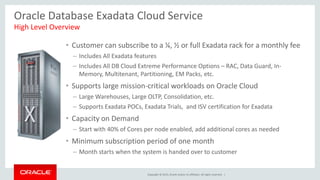 Copyright © 2015, Oracle and/or its affiliates. All rights reserved. |
Oracle Database Exadata Cloud Service
• Customer can subscribe to a ¼, ½ or full Exadata rack for a monthly fee
– Includes All Exadata features
– Includes All DB Cloud Extreme Performance Options – RAC, Data Guard, In-
Memory, Multitenant, Partitioning, EM Packs, etc.
• Supports large mission-critical workloads on Oracle Cloud
– Large Warehouses, Large OLTP, Consolidation, etc.
– Supports Exadata POCs, Exadata Trials, and ISV certification for Exadata
• Capacity on Demand
– Start with 40% of Cores per node enabled, add additional cores as needed
• Minimum subscription period of one month
– Month starts when the system is handed over to customer
High Level Overview
 