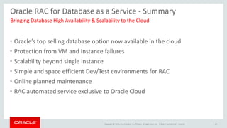 Copyright © 2015, Oracle and/or its affiliates. All rights reserved. |
Oracle RAC for Database as a Service - Summary
• Oracle’s top selling database option now available in the cloud
• Protection from VM and Instance failures
• Scalability beyond single instance
• Simple and space efficient Dev/Test environments for RAC
• Online planned maintenance
• RAC automated service exclusive to Oracle Cloud
Bringing Database High Availability & Scalability to the Cloud
Oracle Confidential – Internal 25
 