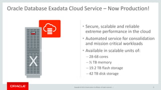 Copyright © 2015, Oracle and/or its affiliates. All rights reserved. |
• Secure, scalable and reliable
extreme performance in the cloud
• Automated service for consolidation
and mission critical workloads
• Available in scalable units of:
– 28-68 cores
– ½ TB memory
– 19.2 TB flash storage
– 42 TB disk storage
8
Oracle Database Exadata Cloud Service – Now Production!
 