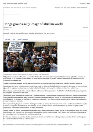 21/03/2016 2:38 pmFringe groups sully image of Muslim world
Page 1 of 2http://www.smh.com.au/federal-politics/political-opinion/fringe-groups-sully-image-of-muslim-world-20120918-264i8.html
'Australian Muslims face some difficult challenges and deserve our support.' Photo: Adam McLean
THE past week has been a difficult time for Australian Muslims. The anniversary of the September 11 attacks brings up troubling memories for
many people, but for Australian Muslims there is the added layer of dealing with the issue of Islam and terrorism and all of the suspicion and
questioning that goes with that.
This was compounded last week with the news of another round of counterterrorism raids on the homes of Muslim families in Melbourne.
As public attention turned to the previously unknown fringe group, the Al-Furqan Centre for Islamic Information in Springvale, we were confronted
again with the unpleasant, but scarcely remarkable, reality that the Muslim community, like most communities, has a radical fringe.
This reality was confirmed with violent protests in Sydney at the weekend in response to the YouTube film trailer for the deliberately antagonistic,
low-budget film The innocence of Muslims.
The shadowy figures behind this film (who include a small-time fraudster, a former producer of pornographic films, and Christian fundamentalists
driven by a deep prejudice against Islam) appeared to have been deliberately seeking to provoke an angry response from Muslims around the
world. By placing the film trailer on YouTube, the makers were engaging in a form of online trolling, seeking an angry reaction that would go viral
online and erupt in the real world.
What happened in Sydney at the weekend is shocking and horrible. As in many other cities around the world, a small number of Muslims sought
to make a public protest about the film. In their midst was an even smaller number of much more belligerent figures who sought to turn the
opportunity of public protest into an occasion for violent confrontation.
Some of those at the heart of this belligerent clique have a history of such confrontations. Others, such as the radical Islamist group Hizb ut-Tahrir
Australia, seize such moments to be as provocative as possible just short of breaking the law. Their ''Muslims Rise'' conference in Bankstown at
the weekend garnered them the attention that they were seeking.
So what does this mean for Australian Muslims and for Australians in general? Just how well integrated are Australian Muslims and how great is
the support within the community for extremist views?
Monday Mar 21, 2016 26115 online now Do you know more about a story? Real Estate Cars Jobs Dating Newsletters
September 19, 2012 Read later
A small, radical element focuses outside attention in the worst way.
Greg Barton
submit to reddit
Email article Print Reprints & permissions
Fringe groups sully image of Muslim world
Fairfax Media Network
 