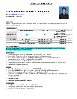 CURRICULUM VITAE
OBJECTIVE
Seeking a challenging position in an Organization where my Professionalism, Positive Attitude and Skills could be
utilized to its full potential.
QUALIFICATION
DEGREE/CERTIFICATE INSTITUTE STATUS
PROFESSIONAL ACCA ACCA
12 CLEARED OUT OF 14
2 PAPERS remaining
(P4 Adv Financial Management
& P5 Adv Performance
Management)
ACADEMIC M.A.ECONOMICS UNIVERSITY OF KARACHI COMPLETED
B.COM UNIVERSITY OF KARACHI COMPLETED
INTERMDEDIATE(SCIENCE) GOVT DEHLI COLLEGE COMPLETED
INTERESTEDAREAS
Treasury,Financial Trading,ResearchandDevelopment,BusinessAnalysis,Investmentsand
Management,StockIndices, Currencies.
EXPERIENCE
o Presently workingas “OFFICEROPERATIONS” inMeezan Bank Limited .
o Responsible forposting of inward, outward, transfer posting, payorders..
o Responsible forrecording and submitting withholding taxes and sales taxes forvendors.
o Responsible forprocessing cheque safe deposite lockers.
o Responsible forissuance of term deposit certificates.
o Maintaining recordof utility collectionand recoveringcommission on the same on monthly basis.
o Responsible foraccountopening.
SKILLS
o Taxation(Exchangerate double taxation, WHT,VAT, Transfer pricing)
o RiskManagement(NPV, IRR, MIRR, WACC, Payback,Duration, Macaulay Duration,
Future Currency/Interest Contracts Options Swaps, Black scholes )
o BusinessAnalysis (RATIOS,PESTAL,SWOT,BPR,Benchmarking, Porter theories., Quality and Cost
balance, Budgeting)
o Auditand Assurance
o Marketingmix
o Financial AccountingandReporting
Other Skills
o Good communication skills both oral and written
o Disciplined and punctual,Time Management, Team player
o Banking Software(Temenos 24), MS Office
ABDUR RAUF KHAN S/o SALEEM UDDIN KHAN
Email:ark009@yahoo.com
Mobile#: 03212624609
 