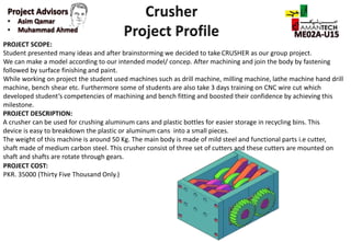 PROJECT SCOPE:
Student presented many ideas and after brainstorming we decided to take CRUSHER as our group project.
We can make a model according to our intended model/ concep. After machining and join the body by fastening
followed by surface finishing and paint.
While working on project the student used machines such as drill machine, milling machine, lathe machine hand drill
machine, bench shear etc. Furthermore some of students are also take 3 days training on CNC wire cut which
developed student’s competencies of machining and bench fitting and boosted their confidence by achieving this
milestone.
PROJECT DESCRIPTION:
A crusher can be used for crushing aluminum cans and plastic bottles for easier storage in recycling bins. This
device is easy to breakdown the plastic or aluminum cans into a small pieces.
The weight of this machine is around 50 Kg. The main body is made of mild steel and functional parts i.e cutter,
shaft made of medium carbon steel. This crusher consist of three set of cutters and these cutters are mounted on
shaft and shafts are rotate through gears.
PROJECT COST:
PKR. 35000 (Thirty Five Thousand Only.)
 