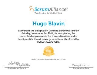 Hugo Blavin
is awarded the designation Certified ScrumMaster® on
this day, November 14, 2014, for completing the
prescribed requirements for this certification and is
hereby entitled to all privileges and benefits offered by
SCRUM ALLIANCE®.
Member: 000371652 Certification Expires: 14 November 2016
Certified Scrum Trainer® Chairman of the Board
 