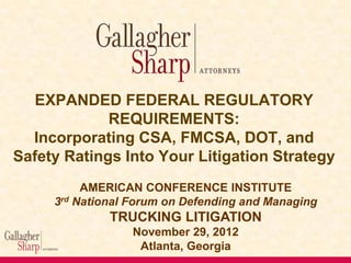 EXPANDED FEDERAL REGULATORY
REQUIREMENTS:
Incorporating CSA, FMCSA, DOT, and
Safety Ratings Into Your Litigation Strategy
AMERICAN CONFERENCE INSTITUTE
3rd National Forum on Defending and Managing

TRUCKING LITIGATION
November 29, 2012
Atlanta, Georgia

 