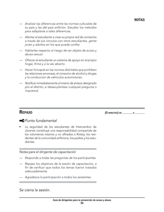 NOTAS
—	 Analizar las diferencias entre las normas culturales de
   su país y las del país anfitrión. Estudiar los métodos
   para adaptarse a tales diferencias.

—	 Alentar al estudiante a crear su propia red de contactos
   a través de sus vínculos con otros estudiantes, gente
   joven y adultos en los que pueda confiar.

—	 Hablarles respecto al riesgo de ser objeto de acoso y
   abuso sexual.

—	 Ofrecer al estudiante un sistema de apoyo en el propio
   hogar, firme y a la vez abierto.

—	 Hacer hincapié en las normas distritales que prohíben
   las relaciones amorosas, el consumo de alcohol y drogas
   y la conducción de vehículos automotores.

—	 Notificar inmediatamente al rotario de enlace designado
   por el distrito, si desea plantear cualquier pregunta o
   inquietud.




Repaso	                                                                     (5 minutos) de   a



     	Punto fundamental
•	   La seguridad de los estudiantes de Intercambio de
     Jóvenes constituye una responsabilidad compartida de
     los voluntarios rotarios y no afiliados a Rotary, los resi-
     dentes de la comunidad anfitriona, los padres y los estu-
     diantes.


Notas para el dirigente de capacitación
—	 Responda a todas las preguntas de los participantes.

—	 Repase los objetivos de la sesión de capacitación, a
   fin de verificar que todos los temas fueron tratados
   adecuadamente.

—	 Agradezca la participación a todos los asistentes.



Se cierra la sesión.

                            Guía de dirigentes para la prevención de acoso y abuso
                                                       56
 