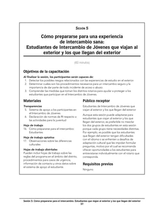 NOTAS

                                                 Sesión 5

        Cómo prepararse para una experiencia
                 de intercambio sana:
  Estudiantes de Intercambio de Jóvenes que viajan al
         exterior y los que llegan del exterior
                                                (60 minutos)


Objetivos de la capacitación
Al finalizar la sesión, los participantes serán capaces de:
  1.	 Detectar los posibles riesgos relacionados con las experiencias de estudio en el exterior.
  2.	 Determinar cuáles son los procedimientos necesarios para un intercambio seguro y la
      importancia de dar parte de todo incidente de acoso o abuso.
  3.	 Comprender las medidas que toman los distritos rotarios para ayudar a proteger a los
      estudiantes que participan en el Intercambio de Jóvenes.

Materiales                                              Público receptor
Transparencias                                          Estudiantes de Intercambio de Jóvenes que
  5.	 Sistema de apoyo a los participantes en           viajan al exterior y los que llegan del exterior
      el Intercambio de Jóvenes
                                                        Aunque esta sesión puede adaptarse para
  6.	 Declaración de normas de RI respecto a
                                                        estudiantes que viajan al exterior y los que
      las actividades para la juventud
                                                        llegan del exterior, es preferible no mezclar
Hoja de trabajo                                         los dos grupos de estudiantes en esta sesión
16.	 Cómo prepararse para el intercambio:               porque cada grupo tiene necesidades distintas.
     Estudiantes                                        Por ejemplo, es posible que los estudiantes
                                                        que llegan del exterior tengan dificultades
Hoja de trabajo optativa
                                                        con el idioma o se enfrenten a desafíos de
17.	 Observaciones sobre las diferencias
                                                        adaptación cultural que les impidan formular
     culturales
                                                        preguntas, motivo por el cual se recomienda
Hojas de trabajo distritales                            ofrecer oportunidades a los estudiantes para
Pueden incluir hojas de trabajo sobre las               entrevistarse individualmente con el rotario que
reglas del programa en el ámbito del distrito,          corresponda.
procedimientos para casos de urgencia,
información de contacto y otros datos sobre             Requisitos previos
el sistema de apoyo al estudiante.
                                                        Ninguno




Sesión 5: Cómo prepararse para el intercambio: Estudiantes que viajan al exterior y los que llegan del exterior
                                                    57
 