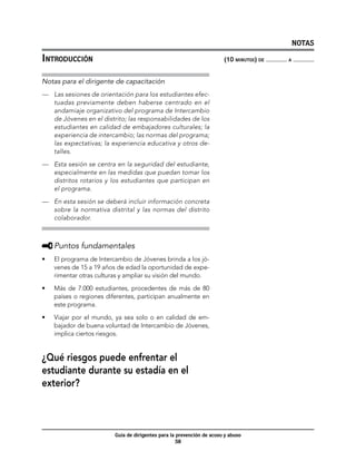 NOTAS

Introducción	                                                           (10 minutos) de   a



Notas para el dirigente de capacitación
—	 Las sesiones de orientación para los estudiantes efec-
   tuadas previamente deben haberse centrado en el
   andamiaje organizativo del programa de Intercambio
   de Jóvenes en el distrito; las responsabilidades de los
   estudiantes en calidad de embajadores culturales; la
   experiencia de intercambio; las normas del programa;
   las expectativas; la experiencia educativa y otros de-
   talles.

—	 Esta sesión se centra en la seguridad del estudiante,
   especialmente en las medidas que puedan tomar los
   distritos rotarios y los estudiantes que participan en
   el programa.

—	 En esta sesión se deberá incluir información concreta
   sobre la normativa distrital y las normas del distrito
   colaborador.



     	Puntos fundamentales
•	   El programa de Intercambio de Jóvenes brinda a los jó-
     venes de 15 a 19 años de edad la oportunidad de expe-
     rimentar otras culturas y ampliar su visión del mundo.

•	   Más de 7.000 estudiantes, procedentes de más de 80
     países o regiones diferentes, participan anualmente en
     este programa.

•	   Viajar por el mundo, ya sea solo o en calidad de em-
     bajador de buena voluntad de Intercambio de Jóvenes,
     implica ciertos riesgos.


¿Qué riesgos puede enfrentar el
estudiante durante su estadía en el
exterior?



                          Guía de dirigentes para la prevención de acoso y abuso
                                                     58
 
