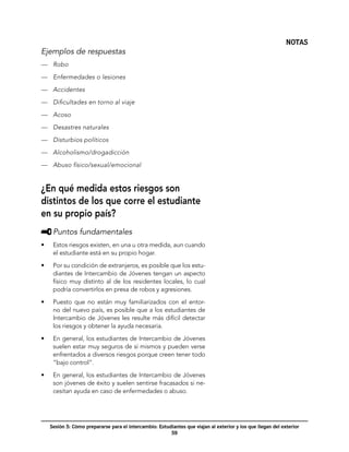 NOTAS
Ejemplos de respuestas
—	 Robo

—	 Enfermedades o lesiones

—	 Accidentes

—	 Dificultades en torno al viaje

—	 Acoso

—	 Desastres naturales

—	 Disturbios políticos

—	 Alcoholismo/drogadicción

—	 Abuso físico/sexual/emocional


¿En qué medida estos riesgos son
distintos de los que corre el estudiante
en su propio país?
     	Puntos fundamentales
•	    Estos riesgos existen, en una u otra medida, aun cuando
      el estudiante está en su propio hogar.

•	    Por su condición de extranjeros, es posible que los estu-
      diantes de Intercambio de Jóvenes tengan un aspecto
      físico muy distinto al de los residentes locales, lo cual
      podría convertirlos en presa de robos y agresiones.

•	    Puesto que no están muy familiarizados con el entor-
      no del nuevo país, es posible que a los estudiantes de
      Intercambio de Jóvenes les resulte más difícil detectar
      los riesgos y obtener la ayuda necesaria.

•	    En general, los estudiantes de Intercambio de Jóvenes
      suelen estar muy seguros de sí mismos y pueden verse
      enfrentados a diversos riesgos porque creen tener todo
      “bajo control”.

•	    En general, los estudiantes de Intercambio de Jóvenes
      son jóvenes de éxito y suelen sentirse fracasados si ne-
      cesitan ayuda en caso de enfermedades o abuso.




     Sesión 5: Cómo prepararse para el intercambio: Estudiantes que viajan al exterior y los que llegan del exterior
                                                         59
 