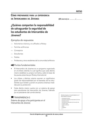 NOTAS

Cómo prepararse para la experiencia
de Intercambio de Jóvenes	                                                (25 minutos) de                               a




¿Quiénes comparten la responsabilidad
de salvaguardar la seguridad de
los estudiantes de Intercambio de
Jóvenes?
Ejemplos de respuestas
—	 Voluntarios rotarios y no afiliados a Rotary

—	 Familias anfitrionas

—	 Consejeros

—	 Estudiantes

—	 Padres

—	 Profesores y otros residentes de la comunidad anfitriona

     	Puntos fundamentales
•	   El Intercambio de Jóvenes es un programa organizado
     en el ámbito distrital, lo cual significa que cada distrito
     rotario establece su propia normativa, sobre la base de
     las pautas prescritas por Rotary International.
•	   Los clubes y distritos rotarios asumen un significativo
     grado de responsabilidad por el bienestar de los estu-
     diantes que reciben y ponen en práctica diversas medi-
     das para su protección.

•	   Cada distrito rotario cuenta con un sistema de apoyo
     para estudiantes de Intercambio de Jóvenes, liderado
     por el presidente del comité distrital.
                                                                              Sistema de apoyo a los participantes en el
                                                                              Intercambio de Jóvenes
    	Transparencia 5                                                          •    Gobernador de distrito
                                                                              •    Funcionarios distritales de Intercambio de Jóvenes
Sistema de apoyo a los participantes en el                                    •    Presidente del club

Intercambio de Jóvenes                                                        •
                                                                              •
                                                                                   Funcionario de Intercambio de Jóvenes del club
                                                                                   Consejero rotario
                                                                              •    Familias anfitrionas
                                                                              •    Padres
                                                                              •    Estudiantes
                                                                              Transparencia 5




                            Guía de dirigentes para la prevención de acoso y abuso
                                                       60
 