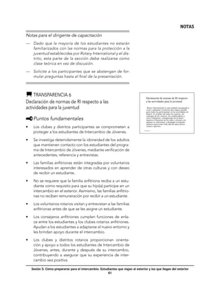 NOTAS
Notas para el dirigente de capacitación
—	 Dado que la mayoría de los estudiantes no estarán
   familiarizados con las normas para la protección a la
   juventud establecidas por Rotary International y el dis-
   trito, esta parte de la sección debe realizarse como
   clase teórica en vez de discusión.

—	 Solicite a los participantes que se abstengan de for-
   mular preguntas hasta el final de la presentación.



    	Transparencia 6
                                                                                        Declaración de normas de RI respecto
Declaración de normas de RI respecto a las                                              a las actividades para la juventud

actividades para la juventud                                                              Rotary International es una entidad consagrada a
                                                                                         crear y mantener el entorno más seguro posible
                                                                                         para todos los participantes en las actividades de
                                                                                         Rotary. Es el deber de todos los rotarios, los
                                                                                         cónyuges de los rotarios, los colaboradores y
     	Puntos fundamentales                                                               otros voluntarios, salvaguardar de la mejor
                                                                                         manera el bienestar de los niños y jóvenes con
                                                                                         quienes se relacionan, y desplegar el máximo
                                                                                         esfuerzo para evitar todo tipo de abuso físico,
•	    Los clubes y distritos participantes se comprometen a                              sexual o afectivo.

      proteger a los estudiantes de Intercambio de Jóvenes.
                                                                                    Transparencia 6




•	    Se investiga detenidamente la idoneidad de los adultos
      que mantienen contacto con los estudiantes del progra-
      ma de Intercambio de Jóvenes, mediante verificación de
      antecedentes, referencia y entrevistas.

•	    Las familias anfitrionas están integradas por voluntarios
      interesados en aprender de otras culturas y con deseo
      de recibir un estudiante.

•	    No se requiere que la familia anfitriona reciba a un estu-
      diante como requisito para que su hijo(a) participe en un
      intercambio en el exterior. Asimismo, las familias anfitrio-
      nas no reciben remuneración por recibir a un estudiante.

•	    Los voluntarios rotarios visitan y entrevistan a las familias
      anfitrionas antes de que se les asigne un estudiante.

•	    Los consejeros anfitriones cumplen funciones de enla-
      ce entre los estudiantes y los clubes rotarios anfitriones.
      Ayudan a los estudiantes a adaptarse al nuevo entorno y
      les brindan apoyo durante el intercambio.

•	    Los clubes y distritos rotarios proporcionan orienta-
      ción y apoyo a todos los estudiantes de Intercambio de
      Jóvenes, antes, durante y después de su intercambio,
      contribuyendo a asegurar que su experiencia de inter-
      cambio sea positiva.

     Sesión 5: Cómo prepararse para el intercambio: Estudiantes que viajan al exterior y los que llegan del exterior
                                                         61
 