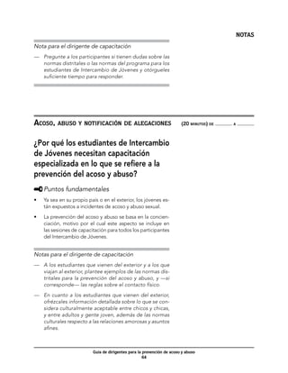 NOTAS
Nota para el dirigente de capacitación
—	 Pregunte a los participantes si tienen dudas sobre las
   normas distritales o las normas del programa para los
   estudiantes de Intercambio de Jóvenes y otórgueles
   suficiente tiempo para responder.




Acoso, abuso y notificación de alegaciones	                              (20 minutos) de   a




¿Por qué los estudiantes de Intercambio
de Jóvenes necesitan capacitación
especializada en lo que se refiere a la
prevención del acoso y abuso?
     	Puntos fundamentales
•	   Ya sea en su propio país o en el exterior, los jóvenes es-
     tán expuestos a incidentes de acoso y abuso sexual.

•	   La prevención del acoso y abuso se basa en la concien-
     ciación, motivo por el cual este aspecto se incluye en
     las sesiones de capacitación para todos los participantes
     del Intercambio de Jóvenes.


Notas para el dirigente de capacitación
—	 A los estudiantes que vienen del exterior y a los que
   viajan al exterior, plantee ejemplos de las normas dis-
   tritales para la prevención del acoso y abuso, y —si
   corresponde— las reglas sobre el contacto físico.

—	 En cuanto a los estudiantes que vienen del exterior,
   ofrézcales información detallada sobre lo que se con-
   sidera culturalmente aceptable entre chicos y chicas,
   y entre adultos y gente joven, además de las normas
   culturales respecto a las relaciones amorosas y asuntos
   afines.



                           Guía de dirigentes para la prevención de acoso y abuso
                                                      64
 