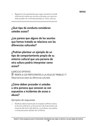 NOTAS
—	 Respecto a los estudiantes que viajan al exterior, brinde
   información sobre sus normas culturales y en qué me-
   dida pueden ser malinterpretadas en otras culturas.




¿Qué tipo de conducta consideran
ustedes acoso?

¿Les parece que alguno de los asuntos
que hemos tratado se relaciona con las
diferencias culturales?

¿Podrían plantear un ejemplo de un
tipo de comportamiento propio de su
entorno cultural que una persona de
otra cultura podría interpretar como
acoso?
Ejercicio optativo
  	 Remita a los participantes a la hoja de trabajo 17
Observaciones sobre las diferencias culturales


¿Cómo deben proceder si ustedes
u otra persona que conocen se ven
expuestos a incidentes de acoso o
abuso?
Ejemplos de respuestas
—	 Notificar sobre el particular al consejero anfitrión rotario,
   la familia anfitriona, el funcionario de Intercambio de
   Jóvenes del club o del distrito, un profesor, sus padres
   u otras personas adultas de confianza.



   Sesión 5: Cómo prepararse para el intercambio: Estudiantes que viajan al exterior y los que llegan del exterior
                                                       65
 