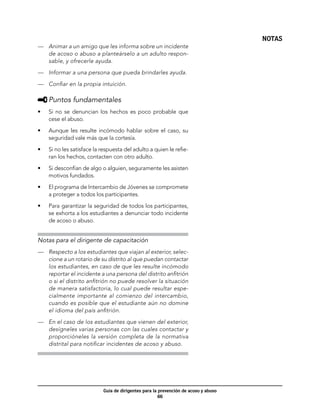 NOTAS
—	 Animar a un amigo que les informa sobre un incidente
   de acoso o abuso a planteárselo a un adulto respon-
   sable, y ofrecerle ayuda.

—	 Informar a una persona que pueda brindarles ayuda.

—	 Confiar en la propia intuición.

     	Puntos fundamentales
•	   Si no se denuncian los hechos es poco probable que
     cese el abuso.

•	   Aunque les resulte incómodo hablar sobre el caso, su
     seguridad vale más que la cortesía.

•	   Si no les satisface la respuesta del adulto a quien le refie-
     ran los hechos, contacten con otro adulto.

•	   Si desconfían de algo o alguien, seguramente les asisten
     motivos fundados.

•	   El programa de Intercambio de Jóvenes se compromete
     a proteger a todos los participantes.

•	   Para garantizar la seguridad de todos los participantes,
     se exhorta a los estudiantes a denunciar todo incidente
     de acoso o abuso.


Notas para el dirigente de capacitación
—	 Respecto a los estudiantes que viajan al exterior, selec-
   cione a un rotario de su distrito al que puedan contactar
   los estudiantes, en caso de que les resulte incómodo
   reportar el incidente a una persona del distrito anfitrión
   o si el distrito anfitrión no puede resolver la situación
   de manera satisfactoria, lo cual puede resultar espe-
   cialmente importante al comienzo del intercambio,
   cuando es posible que el estudiante aún no domine
   el idioma del país anfitrión.

—	 En el caso de los estudiantes que vienen del exterior,
   desígneles varias personas con las cuales contactar y
   proporcióneles la versión completa de la normativa
   distrital para notificar incidentes de acoso y abuso.




                            Guía de dirigentes para la prevención de acoso y abuso
                                                       66
 