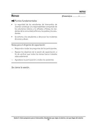 NOTAS

Repaso	                                                                           (5 minutos) de            a



     	Puntos fundamentales
•	    La seguridad de los estudiantes de Intercambio de
      Jóvenes constituye una responsabilidad compartida de
      los voluntarios rotarios y no afiliados a Rotary, los resi-
      dentes de la comunidad anfitriona, los padres y los estu-
      diantes.

•	    Se exhorta a los estudiantes a denunciar los incidentes
      de acoso y abuso.


Notas para el dirigente de capacitación
—	 Responda a todas las preguntas de los participantes.

—	 Repase los objetivos de la sesión de capacitación, a
   fin de verificar que todos los temas fueron tratados
   adecuadamente.

—	 Agradezca la participación a todos los asistentes.



Se cierra la sesión.




     Sesión 5: Cómo prepararse para el intercambio: Estudiantes que viajan al exterior y los que llegan del exterior
                                                         67
 