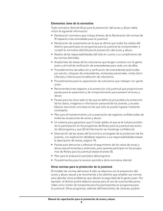 Elementos clave de la normativa
  Toda normativa distrital eficaz para la prevención del acoso y abuso debe
  incluir la siguiente información:
  •	 Declaración normativa que incluya el texto de la Declaración de normas de
     RI respecto a las actividades para la juventud.
  •	 Declaración de acatamiento en la que se afirme que todos los clubes del
     distrito que participan en programas para la juventud se comprometen a
     cumplir la normativa distrital para la prevención del acoso y abuso.
  •	 Reseña de las responsabilidades del club en cuanto a su cumplimiento de
     las normas distritales.
  •	 Amplia lista de tareas de los voluntarios que tengan contacto con la gente
     joven y el nivel de verificación de antecedentes para cada uno de ellos.
  •	 Procedemientos de selección y verificación de antecedentes (solicitudes
     por escrito, chequeo de antecedentes, entrevistas personales, visitas domi-
     ciliarias) y criterios para la selección de voluntarios.
  •	 Procedimientos para la capacitación de voluntarios que trabajen con gente
     joven.
  •	 Recomendaciones respecto a la protección a la juventud que proporcionen
     pautas para la supervisión y de comportamiento para prevenir el acoso y
     abuso.
  •	 Pautas para los sitios web en las que se defina la privacidad y la protección
     de los datos, imágenes e información personal de los jóvenes, y se esta-
     blezcan secciones concretas en las que sólo se pueda ingresar mediante
     contraseña.
  •	 Plan para el mantenimiento y la conservación de registros confidenciales de
     todas las acusaciones de acoso y abuso.
  •	 Un sistema para garantizar que (1) todo adulto al que se le hubiera prohibi-
     do la participación en los programas de Rotary para la juventud sea exclui-
     do del programa y que (2) tal información se mantenga confidencial.
  •	 Descripción de las tareas del funcionario encargado de la protección de los
     jóvenes, con explicación detallada respecto a sus responsabilidades (véase
     la descripción de tareas, página 14).
  •	 Pautas para denunciar y efectuar el seguimiento de los casos de acoso y
     abuso sexual recientes y anteriores, para quienes participan en los progra-
     mas de Rotary para la juventud (véase el anexo B).
  •	 Plan para la evaluación periódica del programa.
  •	 Procedimientos para la revision periódica de la normativa distrital.

  Otras normas para la protección de la juventud
  El modelo de normas del anexo A sólo se relaciona con la prevención del
  acoso y abuso sexual y se recomienda a los distritos que amplíen sus normas
  para abordar otros problemas que afectan la seguridad de la gente joven. Por
  ejemplo, el distrito podrá elaborar pautas para el uso de automóviles perso-
  nales como medio de transporte para los participantes en programas para
  la juventud. Otros programas, además del Intercambio de Jóvenes, podrán


Manual de capacitación para la prevención de acoso y abuso
                            
 