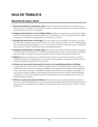 Hoja de trabajo 8
Denuncias de acoso y abuso

1.	Escuche atentamente y mantenga la calma. Tenga en cuenta que hablar sobre un caso de acoso o
   abuso requiere mucha valentía y es correcto escuchar y mostrar apoyo al joven, sin expresar sentimien-
   tos de conmoción, horror o incredulidad.
2.	Asegure la privacidad pero no la confidencialidad. Explique al estudiante que usted tiene la obliga-
   ción de informar a alguien cuando se presenta un caso de abuso o acoso, a fin de poner freno a tales
   situaciones y evitar que otros participantes se conviertan en víctimas.
3.	Averigüe los hechos pero no interrogue. Formule preguntas para establecer los hechos y sus auto-
   res. Tranquilice y asegure al joven que ha hecho lo correcto al comunicarle lo ocurrido. Absténgase de
   formular preguntas para investigar “por qué” se produjeron los hechos. Recuerde que su responsabili-
   dad consiste en transmitir la denuncia a las autoridades pertinentes.
4.	No juzgue al participante y bríndele apoyo. No emita juicios críticos sobre lo sucedido ni respecto a
   nadie que estuviera implicado en el incidente. Es fundamental no culpar ni criticar al joven. Asegúrele
   que lo ocurrido no es culpa suya y que demuestra valentía y madurez al presentar la denuncia.
5.	Registros. Prepare cuanto antes un informe por escrito de la conversación mantenida con el joven,
   incluidas la fecha y hora. Deje constancia en el informe de las palabras utilizadas por el denunciante y
   escriba únicamente lo que éste le ha comunicado.
6.	Contacte con los servicios de protección al menor o las autoridades policiales o judiciales.
   La mayoría de los rotarios y demás adultos que participan en los programas para la juventud no son
   profesionales con la formación necesaria para determinar la gravedad o las implicaciones legales de
   ninguna acusación, motivo por cual deberán abstenerse de decidir si una acusación constituye o no
   acoso o abuso hasta consultar con las debidas entidades de protección al menor, agentes policiales
   o judiciales o un funcionario distrital capacitado en la gestión de acusaciones de acoso o abuso en
   contra de personas jóvenes.
7.	Informe a la persona de enlace de Rotary. Informe al rotario que cumple funciones de enlace, ya
   sea el funcionario distrital de protección a los jóvenes, el presidente del Comité Distrital de Programas
   para la Juventud o el gobernador de distrito, y éste posteriormente se comunicará con RI en un plazo
   de 72 horas.




                                                     77
 