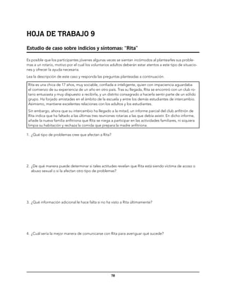 Hoja de trabajo 9
Estudio de caso sobre indicios y síntomas: “Rita”

Es posible que los participantes jóvenes algunas veces se sientan incómodos al plantearles sus proble-
mas a un rotario, motivo por el cual los voluntarios adultos deberán estar atentos a este tipo de situacio-
nes y ofrecer la ayuda necesaria.
Lea la descripción de este caso y responda las preguntas planteadas a continuación.

 Rita es una chica de 17 años, muy sociable, confiada e inteligente, quien con impaciencia aguardaba
 el comienzo de su experiencia de un año en otro país. Tras su llegada, Rita se encontró con un club ro-
 tario entusiasta y muy dispuesto a recibirla, y un distrito consagrado a hacerla sentir parte de un sólido
 grupo. Ha forjado amistades en el ámbito de la escuela y entre los demás estudiantes de intercambio.
 Asimismo, mantiene excelentes relaciones con los adultos y los estudiantes.
 Sin embargo, ahora que su intercambio ha llegado a la mitad, un informe parcial del club anfitrión de
 Rita indica que ha faltado a las últimas tres reuniones rotarias a las que debía asistir. En dicho informe,
 añade la nueva familia anfitriona que Rita se niega a participar en las actividades familiares, ni siquiera
 limpia su habitación y rechaza la comida que prepara la madre anfitriona.

1.	 ¿Qué tipo de problemas cree que afectan a Rita?




2.	 ¿De qué manera puede determinar si tales actitudes revelan que Rita está siendo víctima de acoso o
    abuso sexual o si la afectan otro tipo de problemas?




3.	 ¿Qué información adicional le hace falta si no ha visto a Rita últimamente?




4.	 ¿Cuál sería la mejor manera de comunicarse con Rita para averiguar qué sucede?




                                                      78
 