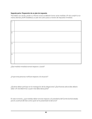 Segunda parte: Preparación de un plan de respuesta
Tras hablar con Jacob y recibir su informe inicial, se deberán tomar varias medidas a fin de cumplir la nor-
mativa distrital y de RI. Establezca un plan de cuatro pasos a manera de respuesta inmediata.

 1.




 2.




 3.




 4.




¿Qué medida inmediata tomará respecto a Jacob?




¿A qué otras personas notificará respecto a la situación?




¿Quiénes deben participar en la investigación de las alegaciones? ¿Qué factores adicionales deberá
saber a fin de determinar a quien más debe darse parte?




En este momento, ¿qué medidas deben tomarse respecto a la presidenta del Comité de Actividades
para la Juventud del club contra quien se ha presentado la denuncia?




                                                     80
 