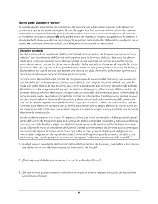 Tercera parte: Quedarse o regresar
Es posible que los estudiantes de Intercambio de Jóvenes que sufren acoso o abuso no lo denuncien
por temor a que se los envíe de regreso al país de origen. Los funcionarios de Intercambio de Jóvenes
comparten la responsabilidad de apoyar el criterio sobre cuya base a cada estudiante que dé parte de
un incidente de acoso o abuso sólo se lo podrá enviar de regreso al hogar si sus padres así lo desean, si
el estudiante lo desea o a efectos de proteger la seguridad del estudiante. Defender la reputación de un
rotario no constituye un motivo válido para el regreso anticipado de un estudiante.

 Situación planteada
 Jacob ha informado al presidente del Comité Distrital de Intercambio de Jóvenes que mantenía “una
 relación” con la presidenta del Comité de Programas para la Juventud del club. Este caso fue denun-
 ciado ante la correspondiente dependencia policial, la cual investiga los hechos en carácter de pre-
 sunto abuso sexual, porque Jacob es menor de edad. Se ha procedido al cese en el cargo de la citada
 funcionaria del club, a quien se le ha prohibido todo contacto con gente joven en el marco de Rotary, y
 el presidente del club le solicitó que tomara una licencia del club. Asimismo, se formó un comité para
 decidir las medidas que deberán tomarse posteriormente.
 Por otra parte, la presidenta del Comité de Programas para la Juventud del club alega que su relación
 con Jacob ha sido malinterpretada. Varios socios del club han dirigido al comité distrital una carta fir-
 mada por todos ellos en la que se afirma que vieron a Jacob tarde por la noche, consumiendo bebidas
 alcohólicas con los integrantes del equipo de atletismo. Al respecto, el funcionario de Intercambio de
 Jóvenes del club anfitrión afirma que la mayoría de los socios del club creen que Jacob ha formulado la
 denuncia para ocultar que había infringido las normas del intercambio. Existen pruebas sólidas de que
 Jacob consumió alcohol durante el intercambio y al menos la mitad de los miembros del comité cree
 que Jacob debería regresar anticipadamente al hogar por tal motivo. Creen, de todos modos, que se-
 ría mejor para él estar en contacto con su familia para contar con su apoyo afectivo. La mayor parte de
 los integrantes del comité cree que si Jacob regresa a su país de origen, es muy probable que la policía
 abandone la investigación.
 Jacob no desea regresar a su hogar. Al respecto, afirma que había comenzado a beber porque la presi-
 denta del Comité de Programas para la Juventud del club le compraba recuerdos y bebidas alcohólicas
 costosas cuando lo llevaba a viajar con ella los fines de semana y le resultaba difícil rechazar sus obse-
 quios. El joven le indica al presidente del Comité Distrital de Intercambio de Jóvenes que las amenazas
 de enviarlo de regreso lo hacen sentir como que nadie le cree, y que el club lo está castigando por
 menoscabar la reputación de la presidenta del Comité de Programas para la Juventud del club y que
 estaba muy preocupado porque si lo enviaban de regreso “todos van a enterarse de lo sucedido”.

1.	 Si usted fuese el presidente del Comité Distrital de Intercambio de Jóvenes, ¿qué le diría a los rotarios
    que deben tomar una decisión respecto al intercambio de Jacob?



2.	 ¿Qué responsabilidades asume respecto a Jacob, su familia y Rotary?



3.	 ¿De qué manera puede crearse un ambiente en el que se evite el regreso anticipado de estudiantes
    por motivos erróneos?




                                                     81
 