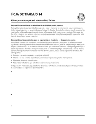 Hoja de trabajo 14
Cómo prepararse para el intercambio: Padres

Declaración de normas de RI respecto a las actividades para la juventud
Rotary International es una entidad consagrada a crear y mantener el entorno más seguro posible para
todos los participantes en las actividades de Rotary. Es el deber de todos los rotarios, los cónyuges de los
rotarios, los colaboradores y otros voluntarios, salvaguardar de la mejor manera posible el bienestar de
los niños y jóvenes con quienes entran en contacto y desplegar todo el esfuerzo posible para evitar todo
tipo de abuso físico, sexual o afectivo.

Preparación de los estudiantes para su experiencia en el exterior — Guía para los padres
Los jóvenes cuentan con numerosos conocimientos que los ayudan a protegerse. Su tarea consiste en
ayudarlos a reforzar y realzar estos conocimientos de manera positiva, a fin de preparar mejor al estudian-
te para sus experiencia en el exterior. Los estudiantes que confían en sí mismos saben protegerse mejor y
están dispuestos a decirles a otras personas cuándo se sienten en peligro o incómodos, y por tal motivo,
corren un riesgo mucho menor de ser víctimas de robo, acoso, abuso u otras agresiones delictivas. Por
consiguiente:
•	 Conozca a la gente que estará a cargo de su hijo(a).
•	 Aliente a su hijo a hablar respecto a sus temores o inquietudes y no los menosprecie.
•	 Mantenga abierta la comunicación.
•	 Recuerde al estudiante que usted tiene los recursos para ayudarlo.
Indique cuatro medidas que puede tomar de ahora a la fecha de partida de su hijo(a) a fin de garantizar
la seguridad de su experiencia de intercambio.

•




•




•




•




                                                    85
 