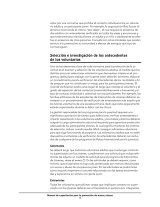 optar por una normativa que prohiba el contacto individual entre un volunta-
  rio adulto y un participante joven. Por ejemplo, la organización Boy Scouts of
  America recomienda el criterio “two-deep”, el cual requiere la presencia de
  dos adultos con antecedentes verificados en todos los viajes y excursiones y
  que toda entrevista individual entre un adulto y un niño o adolescente se efec-
  túe en presencia de otras personas. Consulte con otras entidades que prestan
  servicio a la juventud en su comunidad a efectos de averiguar qué tipo de
  normas siguen.


  Selección e investigación de los antecedentes
  de los voluntarios
  Uno de los elementos clave de toda normativa para la protección de la ju-
  ventud es el examen y selección de los voluntarios adultos. A medida que los
  distritos procuran seleccionar voluntarios que demuestren interés en el pro-
  grama y aptitud para trabajar con la gente joven deberán, asimismo, elaborar
  un procedimiento para la verificación de antecedentes de los candidatos a fin
  de asegurar que no constituyan un riesgo para los participantes jóvenes. El
  nivel de verificación podrá variar según el cargo que interese al voluntario y el
  grado de repetición de los contactos (ocasional/infrecuente o frecuente) y el
  tipo de contacto (individual o colectivo) con los participantes. Por ejemplo, las
  familias anfitrionas de los estudiantes de Intercambio de Jóvenes deberán so-
  meterse a un procedimiento de verificación de antecedentes más amplio que
  los tutores voluntarios de una escuela primaria, dado que éstos seguramente
  estarán supervisados durante su labor con los chicos.
  La gestión responsable de los programas para la juventud requiere una
  significativa aportación de tiempo para seleccionar, verificar antecedentes e
  impartir capacitación a los voluntarios adultos, y los clubes y distritos deberán
  aceptar la carga administrativa adicional requerida para garantizar protección
  adecuada de los participantes jóvenes, lo cual significa mantener los criterios
  de selección, incluso cuando resulte difícil conseguir suficientes voluntarios
  para que siga funcionando el programa. Los voluntarios adultos que no estén
  dispuestos a someterse a la verificación de antecedentes deberán ser exclui-
  dos de cualquiera de los programas de Rotary International para la juventud.

  Solicitudes
  Se deberá exigir que todos los voluntarios adultos que mantengan contacto
  no supervisado con los jóvenes, cumplimenten una solicitud que incluya refe-
  rencias (se adjunta un modelo de solicitud para el programa de Intercambio
  de Jóvenes; véase el anexo C). En las solicitudes se deberá requerir, como
  mínimo, que el aspirante no haya sido sentenciado por motivos relacionados
  con acoso o abuso de una persona joven. En las solicitudes se podrá incluir
  como requisito experiencia concreta relacionada con las tareas encomenda-
  das y experiencia en el trato con gente joven.

  Entrevistas
  Todos los voluntarios que solicitan cargos que impliquen contacto no super-
  visado con los jóvenes deberán ser entrevistados en persona por integrantes

Manual de capacitación para la prevención de acoso y abuso
                            
 