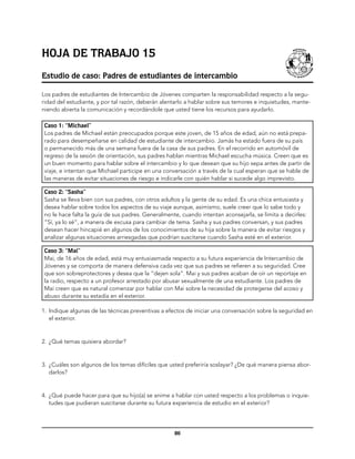 Hoja de trabajo 15
Estudio de caso: Padres de estudiantes de intercambio

Los padres de estudiantes de Intercambio de Jóvenes comparten la responsabilidad respecto a la segu-
ridad del estudiante, y por tal razón, deberán alentarlo a hablar sobre sus temores e inquietudes, mante-
niendo abierta la comunicación y recordándole que usted tiene los recursos para ayudarlo.

 Caso 1: “Michael”
 Los padres de Michael están preocupados porque este joven, de 15 años de edad, aún no está prepa-
 rado para desempeñarse en calidad de estudiante de intercambio. Jamás ha estado fuera de su país
 o permanecido más de una semana fuera de la casa de sus padres. En el recorrido en automóvil de
 regreso de la sesión de orientación, sus padres hablan mientras Michael escucha música. Creen que es
 un buen momento para hablar sobre el intercambio y lo que desean que su hijo sepa antes de partir de
 viaje, e intentan que Michael participe en una conversación a través de la cual esperan que se hable de
 las maneras de evitar situaciones de riesgo e indicarle con quién hablar si sucede algo imprevisto.

 Caso 2: “Sasha”
 Sasha se lleva bien con sus padres, con otros adultos y la gente de su edad. Es una chica entusiasta y
 desea hablar sobre todos los aspectos de su viaje aunque, asimismo, suele creer que lo sabe todo y
 no le hace falta la guía de sus padres. Generalmente, cuando intentan aconsejarla, se limita a decirles:
 “Sí, ya lo sé”, a manera de excusa para cambiar de tema. Sasha y sus padres conversan, y sus padres
 desean hacer hincapié en algunos de los conocimientos de su hija sobre la manera de evitar riesgos y
 analizar algunas situaciones arriesgadas que podrían suscitarse cuando Sasha esté en el exterior.

 Caso 3: “Mai”
 Mai, de 16 años de edad, está muy entusiasmada respecto a su futura experiencia de Intercambio de
 Jóvenes y se comporta de manera defensiva cada vez que sus padres se refieren a su seguridad. Cree
 que son sobreprotectores y desea que la “dejen sola”. Mai y sus padres acaban de oír un reportaje en
 la radio, respecto a un profesor arrestado por abusar sexualmente de una estudiante. Los padres de
 Mai creen que es natural comenzar por hablar con Mai sobre la necesidad de protegerse del acoso y
 abuso durante su estadía en el exterior.

1.	 Indique algunas de las técnicas preventivas a efectos de iniciar una conversación sobre la seguridad en
    el exterior.



2.	 ¿Qué temas quisiera abordar?



3.	 ¿Cuáles son algunos de los temas difíciles que usted preferiría soslayar? ¿De qué manera piensa abor-
    darlos?



4.	 ¿Qué puede hacer para que su hijo(a) se anime a hablar con usted respecto a los problemas o inquie-
    tudes que pudieran suscitarse durante su futura experiencia de estudio en el exterior?




                                                    86
 