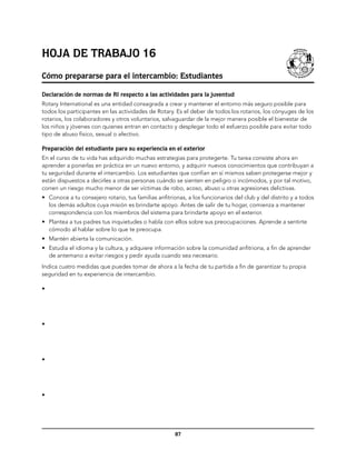 Hoja de trabajo 16
Cómo prepararse para el intercambio: Estudiantes

Declaración de normas de RI respecto a las actividades para la juventud
Rotary International es una entidad consagrada a crear y mantener el entorno más seguro posible para
todos los participantes en las actividades de Rotary. Es el deber de todos los rotarios, los cónyuges de los
rotarios, los colaboradores y otros voluntarios, salvaguardar de la mejor manera posible el bienestar de
los niños y jóvenes con quienes entran en contacto y desplegar todo el esfuerzo posible para evitar todo
tipo de abuso físico, sexual o afectivo.

Preparación del estudiante para su experiencia en el exterior
En el curso de tu vida has adquirido muchas estrategias para protegerte. Tu tarea consiste ahora en
aprender a ponerlas en práctica en un nuevo entorno, y adquirir nuevos conocimientos que contribuyan a
tu seguridad durante el intercambio. Los estudiantes que confían en sí mismos saben protegerse mejor y
están dispuestos a decirles a otras personas cuándo se sienten en peligro o incómodos, y por tal motivo,
corren un riesgo mucho menor de ser víctimas de robo, acoso, abuso u otras agresiones delictivas.
•	 Conoce a tu consejero rotario, tus familias anfitrionas, a los funcionarios del club y del distrito y a todos
   los demás adultos cuya misión es brindarte apoyo. Antes de salir de tu hogar, comienza a mantener
   correspondencia con los miembros del sistema para brindarte apoyo en el exterior.
•	 Plantea a tus padres tus inquietudes o habla con ellos sobre sus preocupaciones. Aprende a sentirte
   cómodo al hablar sobre lo que te preocupa.
•	 Mantén abierta la comunicación.
•	 Estudia el idioma y la cultura, y adquiere información sobre la comunidad anfitriona, a fin de aprender
   de antemano a evitar riesgos y pedir ayuda cuando sea necesario.
Indica cuatro medidas que puedes tomar de ahora a la fecha de tu partida a fin de garantizar tu propia
seguridad en tu experiencia de intercambio.

•




•




•




•




                                                      87
 