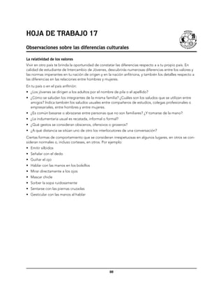 Hoja de trabajo 17
Observaciones sobre las diferencias culturales

La relatividad de los valores
Vivir en otro país te brinda la oportunidad de constatar las diferencias respecto a a tu propio país. En
calidad de estudiante de Intercambio de Jóvenes, descubrirás numerosas diferencias entre los valores y
las normas imperantes en tu nación de origen y en la nación anfitriona, y también los detalles respecto a
las diferencias en las relaciones entre hombres y mujeres.
En tu país o en el país anfitrión:
•	 ¿Los jóvenes se dirigen a los adultos por el nombre de pila o el apellido?
•	 ¿Cómo se saludan los integrantes de la misma familia? ¿Cuáles son los saludos que se utilizan entre
   amigos? Indica también los saludos usuales entre compañeros de estudios, colegas profesionales o
   empresariales, entre hombres y entre mujeres.
•	 ¿Es común besarse o abrazarse entre personas que no son familiares? ¿Y tomarse de la mano?
•	 ¿La indumentaria usual es recatada, informal o formal?
•	 ¿Qué gestos se consideran obscenos, ofensivos o groseros?
•	 ¿A qué distancia se sitúan uno de otro los interlocutores de una conversación?
Ciertas formas de comportamiento que se consideran irrespetuosas en algunos lugares, en otros se con-
sideran normales o, incluso corteses, en otros. Por ejemplo:
•	 Emitir silbidos
•	 Señalar con el dedo
•	 Guiñar el ojo
•	 Hablar con las manos en los bolsillos
•	 Mirar directamente a los ojos
•	 Mascar chicle
•	 Sorber la sopa ruidosamente
•	 Sentarse con las piernas cruzadas
•	 Gesticular con las manos al hablar




                                                    88
 