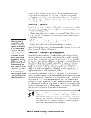 experimentados de los comités pertinentes. En cuanto a posibles familias
                                   anfitrionas, se deberá efectuar una entrevista en el propio hogar de cada
                                   familia y proporcionar a los entrevistadores pautas sobre el tipo de preguntas
                                   que deben formularse y el tipo de respuestas que suelen buscarse al efectuar
                                   entrevistas domiciliarias.

                                   Verificación de referencias
                                   No basta con pedir referencias en la solicitud. Se requiere contactar con cada
                                   referencia por teléfono o personalmente, y plantear un conjunto de preguntas
                                   estándar, como las siguientes:
                                   •	 ¿Desde hace cuánto tiempo conoce a esta persona? ¿De dónde lo conoce?
                                   •	 ¿Cree que esta persona posee las cualificaciones necesarias para trabajar
                                      con gente joven?
                                   •	 ¿Podría recomendar a esta persona sin reservas para prestar servicio en
Deberá restringirse el                calidad de                           ?
acceso a la información
confidencial recabada en           •	 ¿Podría verificar las fechas de empleo de la siguiente persona?
el proceso de verificación         Anote la fecha de la entrevista y la respuesta a cada pregunta y conserve estos
de antecedentes de los             datos junto con la solicitud del voluntario.
voluntarios, dado que las
entrevistas y verificacio-
                                   Verificación de antecedentes generales y penales
nes pueden revelar datos
que no deben divulgarse            La verificación de antecedentes es fundamental en toda normativa de pro-
(aunque no descalifiquen           tección a la juventud, porque aleja a los posibles infractores y les impide el
al candidato en cuestión).         acceso al programa. Aunque numerosos contraventores no tienen anteceden-
Establezca las pautas en las       tes penales y actúan con suma diligencia para no caer en manos de la justicia,
que se establezca quiénes          la verificación de antecedentes podría disuadirlos de prestar servicio en su
necesitan consultar tales          programa. Muchas organizaciones que sirven a la juventud requieren que
datos. Si el distrito contrata     todos los voluntarios adultos que trabajan con gente joven se sometan a un
a una entidad externa para         chequeo de antecedentes penales, incluso para aquellos programas que no
efectuar las verificaciones
                                   requieren contacto sin supervisión con los jóvenes.
de antecedentes penales,
averigüe si pueden recoger         El distrito deberá determinar cuáles de las actividades relacionadas con la ju-
y mantener tal información         ventud requieren que los voluntarios adultos se sometan a una verificación de
a disposición del distrito.        antecedentes penales. Por ejemplo, en un campamento de RYLA distrital para
                                   estudiantes de 14 a 18 años de edad, es posible que a los consejeros se les
                                   pida que se sometan a la verificación de sus antecedentes penales pero no a
                                   los voluntarios encargados de la inscripción en el evento. De todos modos, la
                                   verificación de antecedentes es obligatoria para todos los cargos voluntarios
                                   que permitan el contacto no supervisado con gente joven.


                                              El programa de Intercambio de Jóvenes requiere que todos los
                                              adultos (rotarios y personas no afiliadas a Rotary) que participan en
                                              el programa (miembros de comité, familias anfitrionas, consejeros
                                              del club y otras personas) acuerden someterse a la verificación de
                                              antecedentes penales y referencias y firmar la Declaración jurada
                                              de voluntario de programas para la juventud.




                                 Manual de capacitación para la prevención de acoso y abuso
                                                             
 