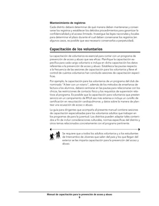 Mantenimiento de registros
  Cada distrito deberá determinar de qué manera deben mantenerse y conser-
  varse los registros y establecer los debidos procedimientos para garantizar la
  confidencialidad y el acceso limitado. Investigue las leyes nacionales y locales
  para determinar el plazo durante el cual deben conservarse los registros (en
  algunos casos, es posible que sea necesario conservarlos a perpetuidad).


  Capacitación de los voluntarios
  La capacitación de voluntarios es esencial para contar con un programa de
  prevención de acoso y abuso que sea eficaz. Planifique la capacitación es-
  pecífica para cada cargo voluntario e incluya en dicha capacitación los datos
  referentes a la prevención de acoso y abuso. Establezca las pautas respecto
  a la frecuencia de las sesiones de capacitación para los voluntarios y lleve el
  control de cuántos voluntarios han concluido sesiones de capacitación especí-
  ficas.
  Por ejemplo, la capacitación para los voluntarios de un programa del club de-
  nominado “A leer con un rotario”, además de los métodos de enseñanza de
  lectura a los alumnos, deberá centrarse en las pautas para relacionarse con los
  chicos, las restricciones de contacto físico y los requisitos de supervisión rela-
  tivos al programa. Es posible que la capacitación para voluntarios que presten
  servicio en un campamento de RYLA sea más extensa e incluya un cursillo de
  certificación en resucitación cardiopulmonar, y datos sobre la manera de plan-
  tear una acusación de acoso o abuso.
  La guía para dirigentes que acompaña al presente manual contiene sesiones
  de capacitación especializadas para los voluntarios adultos que trabajan en
  los programas de para la juventud. Los distritos pueden adaptar tales conteni-
  dos a fin de incluir consideraciones culturales, normas específicas del distrito y
  otros temas relacionados concretamente con el programa pertinente.


             Se requiere que a todos los adultos voluntarios y a los estudiantes
             de Intercambio de Jóvenes que salen del país y los que llegan del
             exterior se les imparta capacitación para la prevención del acoso y
             abuso.




Manual de capacitación para la prevención de acoso y abuso
                            
 