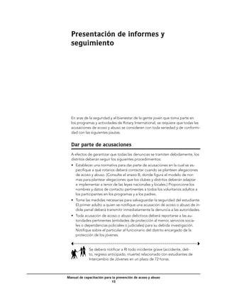 Presentación de informes y
  seguimiento




  En aras de la seguridad y el bienestar de la gente joven que toma parte en
  los programas y actividades de Rotary International, se requiere que todas las
  acusaciones de acoso y abuso se consideren con toda seriedad y de conformi-
  dad con las siguientes pautas.


  Dar parte de acusaciones
  A efectos de garantizar que todas las denuncias se tramiten debidamente, los
  distritos deberán seguir los siguientes procedimientos:
  •	 Establecer una normativa para dar parte de acusaciones en la cual se es-
     pecifique a qué rotarios deberá contactar cuando se planteen alegaciones
     de acoso y abuso. (Consulte el anexo B, donde figura el modelo de nor-
     mas para plantear alegaciones que los clubes y distritos deberán adaptar
     e implementar a tenor de las leyes nacionales y locales.) Proporcione los
     nombres y datos de contacto pertinentes a todos los voluntarios adultos a
     los participantes en los programas y a los padres.
  •	 Tome las medidas necesarias para salvaguardar la seguridad del estudiante.
     El primer adulto a quien se notifique una acusación de acoso o abuso de ín-
     dole penal deberá transmitir inmediatamente la denuncia a las autoridades.
  •	 Toda acusación de acoso o abuso delictivos deberá reportarse a las au-
     toridades pertinentes (entidades de protección al menor, servicios socia-
     les o dependencias policiales o judiciales) para su debida investigación.
     Notifique sobre el particular al funcionario del distrito encargado de la
     protección de los jóvenes.


             Se deberá notificar a RI todo incidente grave (accidente, deli-
             to, regreso anticipado, muerte) relacionado con estudiantes de
             Intercambio de Jóvenes en un plazo de 72 horas.



Manual de capacitación para la prevención de acoso y abuso
                           10
 