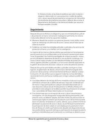 En Estados Unidos, la ley federal establece que todo incidente o
             alegación relacionado con casos presuntos o reales de explota-
             ción o abuso sexual de participantes en programas de intercambio
             de estudiantes de enseñanza secundaria, deberán denunciarse al
             Departamento de Estado y a las demás entidades que requieran
             las leyes estatales o locales.


  Seguimiento
  Después de que se efectúe una alegación y que una entidad policial, judicial
  o de protección al menor comience la investigación pertinente, los rotarios
  involucrados deberán tomar las siguientes medidas:
  •	 Mantener alejado de contacto con personas jóvenes a todo adulto contra
     quien se interponga una denuncia de acoso o abuso sexual hasta que se
     aclare la situación.
  •	 Colaborar con todas las entidades policiales o judiciales y los servicios de
     protección al menor y no interferir con la investigación.
  La mayoría de los rotarios y demás adultos que participan en los programas
  para la juventud no son profesionales con la formación necesaria para deter-
  minar la gravedad o las implicaciones legales de ninguna acusación, motivo
  por el cual deberán abstenerse de decidir si una acusación constituye o no
  acoso o abuso hasta consultar con las debidas entidades de protección al
  menor, agentes policiales o judiciales o un funcionario distrital capacitado en
  la gestión de acusaciones de acoso o abuso en contra de personas jóvenes.
  Después de que las autoridades policiales o judiciales concluyan su inves-
  tigación, el gobernador de distrito, el funcionario distrital encargado de la
  protección de los jóvenes o el Comité Distrital de Revisión deberán analizar
  la situación a fin de verificar que se siguieron todas las normas distritales y
  recomendar la toma de futuras medidas para corregir cualquier posible defi-
  ciencia.
  •	 Los clubes deberán dar de baja de forma inmediata a todo socio que haya
     admitido la comisión de un delito de este tipo, haya sido condenado por
     tal motivo o haya participado en cualquier actividad relacionada con un
     caso de acoso o abuso sexual. A toda persona no afiliada a Rotary com-
     prendida en esta categoría se le deberá prohibir la participación en progra-
     mas o actividades de Rotary relacionados con la juventud.
  •	 Si se dictaminase que una acusación de acoso o abuso sexual es poco
     concluyente, a fin de salvaguardar la seguridad de los participantes y del
     presunto autor, se deberán adoptar, de todos modos, las precauciones ne-
     cesarias para vigilar el contacto que el presunto autor de los hechos pueda
     tener con jóvenes, teniéndose en cuenta, además, que si posteriormente se
     planteasen acusaciones de acoso o abuso, se prohibirá permanentemente
     la participación de dicho adulto en actividades para la juventud en el ám-
     bito de Rotary. Un adulto que hubiera sido absuelto de alegaciones de ese
     tipo podrá solicitar que se le restituya su participación en programas para la
     juventud, entendiéndose que la restitución no constituye un derecho y que



Manual de capacitación para la prevención de acoso y abuso
                           11
 