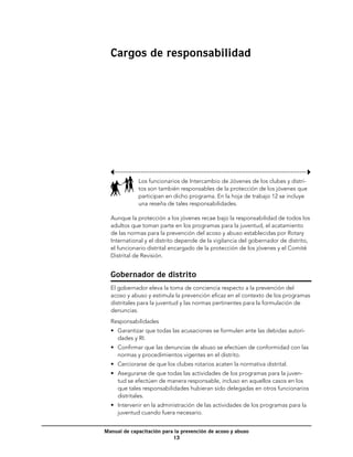 Cargos de responsabilidad




             Los funcionarios de Intercambio de Jóvenes de los clubes y distri-
             tos son también responsables de la protección de los jóvenes que
             participan en dicho programa. En la hoja de trabajo 12 se incluye
             una reseña de tales responsabilidades.

  Aunque la protección a los jóvenes recae bajo la responsabilidad de todos los
  adultos que toman parte en los programas para la juventud, el acatamiento
  de las normas para la prevención del acoso y abuso establecidas por Rotary
  International y el distrito depende de la vigilancia del gobernador de distrito,
  el funcionario distrital encargado de la protección de los jóvenes y el Comité
  Distrital de Revisión.


  Gobernador de distrito
  El gobernador eleva la toma de conciencia respecto a la prevención del
  acoso y abuso y estimula la prevención eficaz en el contexto de los programas
  distritales para la juventud y las normas pertinentes para la formulación de
  denuncias.
  Responsabilidades
  •	 Garantizar que todas las acusaciones se formulen ante las debidas autori-
     dades y RI.
  •	 Confirmar que las denuncias de abuso se efectúen de conformidad con las
     normas y procedimientos vigentes en el distrito.
  •	 Cerciorarse de que los clubes rotarios acaten la normativa distrital.
  •	 Asegurarse de que todas las actividades de los programas para la juven-
     tud se efectúen de manera responsable, incluso en aquellos casos en los
     que tales responsabilidades hubieran sido delegadas en otros funcionarios
     distritales.
  •	 Intervenir en la administración de las actividades de los programas para la
     juventud cuando fuera necesario.


Manual de capacitación para la prevención de acoso y abuso
                           13
 