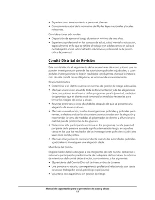 •	 Experiencia en asesoramiento a personas jóvenes.
  •	 Conocimiento cabal de la normativa de RI y las leyes nacionales y locales
     relevantes.
  Consideraciones adicionales
  •	 Disposición de ejercer el cargo durante un mínimo de tres años.
  •	 Experiencia profesional en los campos de salud, salud mental o educación,
     especialmente en lo que se refiere al trabajo con adolescentes en calidad
     de trabajador social, administrador educativo o profesional de la protec-
     ción a la juventud.


  Comité Distrital de Revisión
  Este comité efectúa el seguimiento de las acusaciones de acoso y abuso que no
  pueden investigarse por parte de las autoridades policiales o judiciales, o cuan-
  do tales investigaciones no logran resultados concluyentes. Aunque la instaura-
  ción de este comité no es obligatoria, se recomienda encarecidamente.
  Responsabilidades
  •	 Determinar si el distrito cuenta con normas de gestión de riesgo adecuadas.
  •	 Efectuar una revision anual de toda la documentación y de las alegaciones
     de acoso y abuso en el marco de los programas para la juventud, a efectos
     de garantizar que el distrito está tomando las medidas necesarias para
     limitar los riesgos de acoso y abuso.
  •	 Reunirse entre tres o cinco días hábiles después de que se presente una
     alegación de acoso o abuso.
  •	 Efectuar una evaluación, tras las investigaciones policiales y judiciales perti-
     nentes, a efectos analizar las circunstancias relacionadas con la alegación y
     recomendar la toma de medidas al gobernador de distrito y al funcionario
     distrital para la protección de los jóvenes.
  •	 Determinar si la participación continua en los programas para la juventud
     por parte de la persona acusada significa demasiado riesgo, en aquellos
     casos en los que los resultados de las investigaciones policiales o judiciales
     sean poco concluyentes.
  •	 Efectuar el seguimiento correspondiente cuando las autoridades policiales
     y judiciales no investiguen una alegación dada.
  Miembros del comité
  El gobernador deberá designar a los integrantes de este comité, debiendo li-
  mitarse la participación predominante de cualquiera de los clubes. La nómina
  de miembros del comité deberá incluir, como mínimo, a los siguientes:
  •	 El presidente del Comité Distrital de Intercambio de Jóvenes
  •	 Una persona no rotaria, con experiencia profesional relacionada con casos
     de abuso (trabajador social, psicólogo o psiquiatra)
  •	 Voluntario con experiencia en gestión de riesgo




Manual de capacitación para la prevención de acoso y abuso
                           15
 