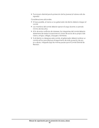 •	 Funcionario distrital para la protección de los jóvenes (si hubiera sido de-
     signado)
  Consideraciones adicionales
  •	 Si fuera posible, al menos un ex gobernador de distrito debería integrar el
     comité.
  •	 Los miembros del comité deberán ejercer el cargo durante un período
     mínimo de tres años.
  •	 A fin de evitar conflictos de intereses, los integrantes del comité deberán
     abstenerse de evaluar acusaciones en contra de socios de su propio club
     rotario, amigos, colegas, cónyuges o familiares.
  •	 Si el distrito no designara este comité, el gobernador deberá nombrar un
     comité ad hoc para efectuar el seguimiento de toda acusación de aco-
     so o abuso, integrado bajo las mismas pautas que el Comité Distrital de
     Revisión.




Manual de capacitación para la prevención de acoso y abuso
                           16
 
