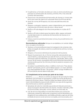 •	 Cumplimentar un formulario de datos por cada uno de los estudiantes que
     participan en el Intercambio de Jóvenes y remitirlo a RI un mes antes del
     comienzo del intercambio.
  •	 Proporcionar a los estudiantes de Intercambio de Jóvenes un número tele-
     fónico para casos de urgencia al cual puedan llamar las 24 horas del día.
  •	 Acatar las normas de RI respecto a los sitios web del Intercambio de
     Jóvenes.
  •	 Designar un abogado, terapeuta o asesor independiente, para representar
     a las presuntas víctimas de casos de acoso o abuso sexual.
  •	 Notificar a RI toda alegación de infracciones penales en un plazo de 72
     horas.
  •	 Notificar a RI todo incidente grave (accidente, delito, regreso anticipado,
     muerte) relacionado con estudiantes de Intercambio de Jóvenes en un
     plazo de 72 horas.
  •	 Evaluar y examinar periódicamente estas normas y los procedimientos con-
     comitantes.
  Recomendaciones adicionales: Aunque no se establezca con carácter obliga-
  torio, se sugiere a los distritos:
  •	 Nombrar un Comité de Revisión (para la investigación de conductas inde-
     bidas), encargado de evaluar y examinar anualmente los archivos, normas y
     alegaciones.
  •	 Designar un funcionario distrital para la protección de los jóvenes.
  •	 Requerir la presentación de un informe mensual de cada estudiante que
     visita el distrito y cada estudiante que sale del mismo, en el que se incluya
     información sobre los anfitriones, sus opiniones, inquietudes, ideas y suge-
     rencias. De tal manera, el presidente del Comité Distrital de Intercambio de
     Jóvenes podrá examinar los informes y brindar la asistencia necesaria a los
     estudiantes.
  •	 Considerar la posibilidad de utilizar un teléfono móvil como “línea abierta
     distrital” permanente, para lo cual se deberá asignar a un rotario del distri-
     to la responsabilidad de estar “de guardia” y llevar consigo el teléfono las
     24 horas del día durante determinado plazo.

  10. Cumplimiento de las normas por parte de los clubes
  El Distrito            llevará un control y se asegurará de que todos los clubes
  del distrito que participen en el programa cumplan las normas de RI para la
  prevención de acoso y abuso. Todos los clubes que deseen solicitar la certifi-
  cación distrital deberán proporcionarle al distrito una copia de los siguientes
  documentos para su examen y aprobación:
  •	 Ejemplares de todos los materiales que produce el club para promover y
     apoyar el programa de Intercambio de Jóvenes, incluidos materiales y folle-
     tos promocionales, solicitudes, normas, enlaces con sitios web, etc.
  •	 Lista de servicios disponibles en el área (línea abierta para víctimas de
     violaciones y prevención del suicidio; programas contra el alcoholismo y la
     drogadicción para adolescentes; autoridades policiales y agencias de la ley;
     entidades de servicio social; servicios municipales, servicios privados, etc.).

Manual de capacitación para la prevención de acoso y abuso
                           22
 