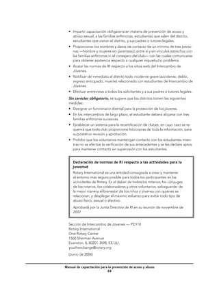 •	 Impartir capacitación obligatoria en materia de prevención de acoso y
     abuso sexual, a las familias anfitrionas, estudiantes que salen del distrito,
     estudiantes que visitan el distrito, y sus padres o tutores legales.
  •	 Proporcionar los nombres y datos de contacto de un mínimo de tres perso-
     nas —hombre y mujeres sin parentesco entre sí y sin vínculos estrechos con
     las familias anfitrionas ni el consejero del club— con las cuales comunicarse
     para obtener asistencia respecto a cualquier inquietud o problema.
  •	 Acatar las normas de RI respecto a los sitios web del Intercambio de
     Jóvenes.
  •	 Notificar de inmediato al distrito todo incidente grave (accidente, delito,
     regreso anticipado, muerte) relacionado con estudiantes de Intercambio de
     Jóvenes.
  •	 Efectuar entrevistas a todos los solicitantes y a sus padres o tutores legales.
  Sin carácter obligatorio, se sugiere que los distritos tomen las siguientes
  medidas:
  •	 Designar un funcionario distrital para la protección de los jóvenes.
  •	 En los intercambios de largo plazo, el estudiante deberá alojarse con tres
     familias anfitrionas sucesivas.
  •	 Establecer un sistema para la recertificación de clubes, en cuyo caso se re-
     querirá que todo club proporcione fotocopias de toda la información, para
     su posterior revisión y aprobación.
  •	 Prohibir que los voluntarios mantengan contacto con los estudiantes mien-
     tras no se efectúe la verificación de sus antecedentes y se les declare aptos
     para mantener contacto sin supervisión con los estudiantes.


     Declaración de normas de RI respecto a las actividades para la
     juventud
     Rotary International es una entidad consagrada a crear y mantener
     el entorno más seguro posible para todos los participantes en las
     actividades de Rotary. Es el deber de todos los rotarios, los cónyuges
     de los rotarios, los colaboradores y otros voluntarios, salvaguardar de
     la mejor manera el bienestar de los niños y jóvenes con quienes se
     relacionan, y desplegar el máximo esfuerzo para evitar todo tipo de
     abuso físico, sexual o afectivo.
     Aprobada por la Junta Directiva de RI en su reunión de noviembre de
     2002


  Sección de Intercambio de Jóvenes — PD110
  Rotary International
  One Rotary Center
  1560 Sherman Avenue
  Evanston, IL 60201-3698, EE.UU.
  youthexchange@rotary.org
  (Junio de 2006)


Manual de capacitación para la prevención de acoso y abuso
                           24
 