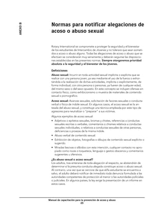 Normas para notificar alegaciones de
ANEXO B


            acoso o abuso sexual

            Rotary International se compromete a proteger la seguridad y el bienestar
            de los estudiantes de Intercambio de Jóvenes y no tolerará que sean someti-
            dos a acoso o abuso alguno. Todas las alegaciones de acoso o abuso que se
            efectúen se considerarán muy seriamente y deberán seguirse las disposicio-
            nes establecidas en las presentes normas. Siempre otorgaremos prioridad
            absoluta a la seguridad y el bienestar de los jóvenes.

            Definiciones
            Abuso sexual: Incurrir en toda actividad sexual implícita o explícita que se
            realice con una persona joven, ya sea mediante el uso de la fuerza o exhor-
            tándola a la realización de dichas actividades, implícita o explícitamente, de
            forma individual, con otra persona o personas, ya fueren de cualquier edad,
            del mismo sexo o del sexo opuesto. En este concepto se incluyen ofensas sin
            contacto físico, como exhibicionismo o muestra de materiales de contenido
            sexual o pornográfico.
            Acoso sexual: Avances sexuales, solicitación de favores sexuales o conducta
            verbal o física de índole sexual. En algunos casos, el acoso sexual es la an-
            tesala del abuso sexual, y constituye una técnica empleada por este tipo de
            agresores para neutralizar o “preparar” a sus víctimas.
            Algunos ejemplos de acoso sexual:
            •	 Adjetivos o epítetos sexuales, bromas y chistes, referencias a conductas
               sexuales escritas o verbales, comentarios o chismes relativos a conductas
               sexuales individuales, o relativos a conductas sexuales de otras personas,
               deficiencias o proezas de la misma índole.
            •	 Abuso verbal de contenido sexual.
            •	 Exhibición de objetos, fotografías o dibujos de contenido sexual explícito o
               sugerido.
            •	 Miradas lascivas o silbidos con esta intención, cualquier contacto no apro-
               piado como roces o toqueteos, lenguaje o gestos obscenos y comentarios
               sugerentes u ofensivos.
            ¿Es abuso sexual o acoso sexual?
            Los adultos, tras enterarse de toda alegación al respecto, se abstendrán de
            determinar si la presunta conducta alegada constituye acoso o abuso sexual.
            Al contrario, una vez que se cerciore de que el/la estudiante se encuentra a
            salvo, el adulto deberá notificar de inmediato toda denuncia formulada a las
            autoridades competentes de protección al menor o las autoridades policiales
            o judiciales. En algunos países, la ley exige la presentación de un informe en
            estos casos.




          Manual de capacitación para la prevención de acoso y abuso
                                     25
 