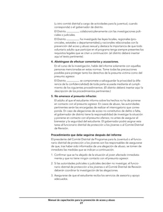 (u otro comité distrital a cargo de actividades para la juventud, cuando
     corresponda) o el gobernador de distrito.
  	 El Distrito            colaborará plenamente con las investigaciones poli-
    ciales o judiciales.
  	 El Distrito             ha investigado las leyes locales, regionales (pro-
    vinciales, estatales o departamentales) y nacionales relacionadas con la
    prevención del acoso y abuso sexual y destaca la importancia de que todo
    voluntario adulto que participe en el programa tenga siempre presentes los
    requisitos legales que se citan a continuación: (el distrito deberá insertar
    aquí el texto pertinente).
  4.	Absténgase de efectuar comentarios y acusaciones.
  	 En el curso de la investigación, hable del informe solamente con aquellas
    personas mencionadas en estas normas. Tome todas las precauciones
    posibles para proteger tanto los derechos de la presunta víctima como del
    presunto agresor.
  	 El Distrito           se compromete a salvaguardar la privacidad (a dife-
    rencia de la confidencialidad) de toda parte acusada mediante el cumpli-
    miento de los siguientes procedimientos: (El distrito deberá insertar aquí la
    descripción de los procedimientos pertinentes.)
  5.	No amenace al presunto infractor.
  	 El adulto al que el estudiante informa sobre los hechos no ha de ponerse
    en contacto con el presunto agresor. En casos de abuso, las autoridades
    pertinentes serán las encargadas de realizar el interrogatorio que corres-
    ponda. En caso de alegaciones de acoso no constitutivo de delito o falta,
    el gobernador de distrito tiene la responsabilidad de investigar la situación
    y ponerse en contacto con el presunto ofensor, no antes de asegurar el
    bienestar y la seguridad del estudiante. El gobernador podrá asignar esta
    tarea al funcionario distrital de protección a los jóvenes o al Comité Distrital
    de Revisión.

  Procedimiento que debe seguirse después del informe
  El presidente del Comité Distrital de Programas para la Juventud o el funcio-
  nario distrital de protección a los jóvenes son los responsables de asegurarse
  de que, tras haber sido informados de una alegación de abuso, se tomen de
  inmediato las medidas que se indican a continuación.
  1.	 Confirmar que se ha alejado de la situación al joven afectado inmediata-
      mente y que no tiene ningún contacto con el presunto agresor.
  2.	 Si las autoridades policiales o judiciales deciden no investigar, el funcio-
      nario distrital de protección a los jóvenes o el Comité Distrital de Revisión
      deberán coordinar la investigación de las alegaciones.
  3.	 Asegurarse de que el estudiante reciba los servicios de asesoría y apoyo
      adecuados.




Manual de capacitación para la prevención de acoso y abuso
                           27
 