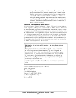 Aunque a los socios del club y las familias anfitrionas les resulte
             difícil comprender cómo se siente el estudiante, a éste le ayuda-
             rá saber que el club continúa apoyándolo. Asimismo, puede que
             exista cierta ambivalencia entre los socios del club y las familias
             anfitrionas respecto al papel que cumplen y no les queden claras
             sus atribuciones. Sin embargo, tienen que tomar las medidas que
             estén a su alcance para asegurarle al estudiante que le brindan su
             apoyo en todo momento.
  Respuestas adecuadas en el ámbito del club
  Al responder a una alegación de acoso o abuso, el factor primordial es garan-
  tizar la seguridad de los jóvenes. Los socios de los clubes deberán abstenerse
  de especular o efectuar comentarios personales que puedan interferir con las
  investigaciones policiales o judiciales. Los rotarios no deben inmiscuirse en ta-
  les investigaciones. Todo comentario sobre las presuntas víctimas para apoyar
  a los presuntos agresores infringe la Declaración de normas de RI respecto a
  las actividades para la juventud y atenta contra los ideales de Rotary. Por otra
  parte, los comentarios en contra del presunto agresor podrían derivar en una
  denuncia por calumnias e injurias interpuesta por el presunto agresor contra
  los clubes rotarios o los socios de los clubes.


     Declaración de normas de RI respecto a las actividades para la
     juventud
     Rotary International es una entidad consagrada a crear y mantener
     el entorno más seguro posible para todos los participantes en las
     actividades de Rotary. Es el deber de todos los rotarios, los cónyuges
     de los rotarios, los colaboradores y otros voluntarios, salvaguardar de
     la mejor manera el bienestar de los niños y jóvenes con quienes se
     relacionan, y desplegar el máximo esfuerzo para evitar todo tipo de
     abuso físico, sexual o afectivo.
     Aprobada por la Junta Directiva de RI en su reunión de noviembre de
     2002


  Sección de Intercambio de Jóvenes — PD110
  Rotary International
  One Rotary Center
  1560 Sherman Avenue
  Evanston, IL 60201-3698, EE.UU.
  youthexchange@rotary.org
  (Junio de 2006)




Manual de capacitación para la prevención de acoso y abuso
                           29
 