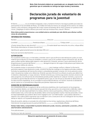 Nota: Este formulario deberá ser examinado por un abogado local a fin de
                                 garantizar que el contenido no infrinja las leyes locales y nacionales.




                                 Declaración jurada de voluntario de
Anexo C


                                 programas para la juventud
 El Distrito             es una entidad consagrada a crear y mantener el entorno más seguro posible para todos los
 participantes en las actividades de Rotary. Es el deber de todos los rotarios, los cónyuges de los rotarios, los colabo-
 radores y otros voluntarios, salvaguardar de la mejor manera el bienestar de los niños y jóvenes con quienes se rela-
 cionan, y desplegar el máximo esfuerzo para evitar todo tipo de abuso físico, sexual o afectivo.

 Estos datos podrán proporcionarse a una entidad externa contratada por este distrito para efectuar verifica-
 ciones de antecedentes.

 INFORMACIÓN PERSONAL
 Nombre:                                                     Dirección:

 Localidad:                           Estado/pcia/depto:                           Código postal:
 ¿Cuánto tiempo lleva en este domicilio?                     (Si reside desde hace menos de cinco años, indique el(los)
 domicilio(s) anterior(es) en el reverso de esta hoja.)

 Identificación gubernamental (carnet de identidad, DNI, etc.):

 Fecha de nacimiento (día/mes/año):

 AUT0RIZACIÓN
 Por la presente certifico que, a mi leal saber y entender, todo lo que se afirma en esta declaración jurada y en todo
 material que se adjunte a la misma es verdadero y correcto y que no he ocultado ninguna información que, de divul-
 garse, pudiera resultar desfavorable respecto a esta declaración. Entiendo, asimismo, que la administración de los
 programas para la juventud del Distrito               denegará el ejercicio de cargos a toda persona que hubiera sido
 condenada por delitos de violencia.
 Por la presente otorgo mi autorización al Distrito              para investigar, verificar y obtener la información
 pertinente respecto a esta declaración jurada, incluida la facultad de investigar en los registros policiales y públicos
 (incluidos los expedientes de licencias de conducir y antecedentes penales), contactar con mis ex patronos y entre-
 vistar a las personas citadas como referencias. Entiendo que esta información se utilizará, en parte, para determinar
 mi derecho a desempeñar un cargo voluntario. También entiendo que, mientras siga siendo voluntario al servicio de
 estos programas, las verificaciones de antecedentes penales podrán repetirse en cualquier momento, y que se me
 concederá la oportunidad de examinar mi expediente penal y que, en caso de que yo estuviese en desacuerdo con
 los datos de dicho expediente, se me concederá la oportunidad de efectuar una revisión, haciendo la salvedad de
 que se cuenta con un procedimiento disponible para plantear objeciones al respecto.

 EXENCIÓN DE RESPONSABILIDADES
 EN CONSIDERACIÓN de mi aceptación de las condiciones antedichas y de mi participación en los programas
 para la juventud, declaro, con todo el alcance que permite la ley, que eximo y me comprometo a defender, indem-
 nizar y eximir de toda responsabilidad a los clubes y distritos rotarios participantes y a Rotary International (“Los
 Indemnizados”) de y contra todo tipo de pérdida, daños contra la propiedad, muerte o lesiones personales, incluso
 las responsabilidades que pudieran derivar de la negligencia de “Los Indemnizados”, que pudieran afectarme o
 respecto a las cuales pudiera argumentar que me afectaran como consecuencia de una investigación de mis antece-
 dentes en relación con la presente declaración jurada.

 Estoy de acuerdo, además, en proceder de conformidad con las normas, regulaciones y directrices de Rotary
 International, los programas para la juventud del Distrito       y sus entidades afiliadas.

 Declaro haber leído y comprendido la presente declaración jurada, renuncia, autorización y exención, y firmo
 este formulario voluntariamente.

 Firma del solicitante:

 Nombre (con letra de imprenta):                                                 Fecha:

                              Manual de capacitación para la prevención de acoso y abuso
                                                         30
 