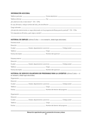 INFORMACIÓN ADICIONAL
Teléfono particular:                                      	 Correo electrónico:

Teléfono (oficina):                                       	 Fax:

¿Es usted socio de un club rotario?    Sí     No

En caso afirmativo, indique nombre del club y año de afiliación:

Cargo solicitado:

¿Ha ejercido anteriormente un cargo relacionado con los programas de Rotary para la juventud?     Sí    No

Si la respuesta es afirmativa, ¿qué cargo y cuándo?



HISTORIAL DE EMPLEO (últimos 5 años — si es necesario, añada hojas adicionales)
Empresa actual:

Dirección:

Ciudad:                       Estado, departamento o provincia:                      Código postal:

Teléfono:                                                 	 Cargo:

Fechas de empleo:                                         	 Nombre del supervisor:


Empresa anterior:

Dirección:

Ciudad:                       Estado, departamento o provincia:                      Código postal:

Teléfono:                                                 	 Cargo:

Fechas de empleo:                                         	 Nombre del supervisor:

HISTORIAL DE SERVICIO VOLUNTARIO EN PROGRAMAS PARA LA JUVENTUD (últimos 5 años — si
es necesario, añada hojas adicionales)
Organización:

Dirección:

Ciudad:                       Estado, departamento o provincia:                      Código postal:

Teléfono:                                                 	 Cargo:

Fechas:                                                   	 Nombre del director del programa:


Organización:

Dirección:

Ciudad:                       Estado, departamento o provincia:                      Código postal:

Teléfono:                                                 	 Cargo:

Fechas:                                                   	 Nombre del director del programa:




                           Manual de capacitación para la prevención de acoso y abuso
                                                      31
 