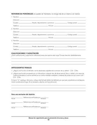 REFERENCIAS PERSONALES (no pueden ser familiares; no incluya más de un rotario o ex rotario)
1.	 Nombre:

   Dirección:

   Ciudad:                        Estado, departamento o provincia:                         Código postal:

   Teléfono:                                                  	 Vínculo:
2.	 Nombre:

   Dirección:

   Ciudad:                        Estado, departamento o provincia:                         Código postal:

   Teléfono:                                                  	 Vínculo:
3.	 Nombre:

   Dirección:

   Ciudad:                        Estado, departamento o provincia:                         Código postal:

   Teléfono:                                                  	 Vínculo:

CUALIFICACIONES Y CAPACITACIÓN
¿Qué cualificaciones y capacitación relevante posee para ejercer este cargo? Sírvase describir detalladamente.




ANTECEDENTES PENALES
1.	 ¿Alguna vez ha sido condenado o se ha declarado culpable de la comisión de un delito?          Sí    No

2.	 ¿Alguna vez ha sido procesado por un tribunal por cualquier tipo de abuso sexual, físico o verbal, o en casos de
    violencia doméstica o se han emitido en su contra medidas cautelares u órdenes de protección por acoso civil? 
      Sí     No

Si marcó “sí”, explique. Asimismo, indique la(s) fecha(s) del(de los) delito(s) y en qué país, estado/provincia/departa-
mento tuvo(tuvieron) lugar. (Si es necesario, adjunte una hoja adicional.)




Para uso exclusive del distrito
                    Referencias verificadas por
Fecha	                                            Iniciales


                    Referencias verificadas por
Fecha	                                            Iniciales


                    Referencias verificadas por
Fecha	                                            Iniciales




                            Manual de capacitación para la prevención de acoso y abuso
                                                       32
 