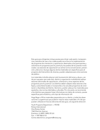Esta guía para dirigentes incluye pautas para dirigir cada sesión, transparen-
cias y estudios de caso a los cuales puede recurrirse en la implementación
de programas de orientación y capacitación destinados a los participantes y
voluntarios en programas para la juventud y los padres de los jóvenes involu-
crados. Las sesiones de capacitación se centran en la concienciación, preven-
ción y denuncia. Aunque algunos de los materiales son específicos para el
programa de Intercambio de Jóvenes, pueden adaptarse para otros sectores
de público.
Los materiales incluidos abarcan solo la prevención del acoso y abuso, y se
da por supuesto que cada club, distrito y organización multidistrital realizan
sesiones adicionales de capacitación, orientación y otros aspectos de los
programas para la juventud. Los distritos deben adaptar estas sesiones a las
leyes y costumbres locales e incorporarlas a los actuales programas de orien-
tación o Asambleas de Distrito. Asimismo, podrán adecuar los materiales para
ajustarlos a las normas distritales y culturales. Por otra parte, se recomienda
a los distritos que preparen hojas informativas con datos de contacto, pautas
específicas para el distrito y otro tipo de información útil.
Haga llegar a RI los materiales preparados por su distrito, y todas las obser-
vaciones o sugerencias que pudieran mejorar estos materiales a fin de que
puedan utilizarse en futuras ediciones de esta guía, a la siguiente dirección:
Youth Programs Department — PD100
Rotary International
One Rotary Center
1560 Sherman Avenue
Evanston, IL 60201-3698, EE.UU.
Fax: +1 847 866 6116
Correo electrónico: programs@rotary.org
 