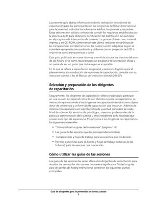 La presente guía abarca información sobre la realización de sesiones de
capacitación para los participantes en los programas de Rotary International
para la juventud, incluidos los voluntarios adultos, los jóvenes y los padres.
Estas sesiones son válidas a efectos de cumplir los requisitos establecidos por
la Directiva de RI para obtener la certificación del distrito a fin de participar
en el programa de Intercambio de Jóvenes. La guía se ofrece como material
impreso y en CD-ROM, conteniendo este último versiones electrónicas de
las transparencias complementarias, las cuales pueden adaptarse según se
considere apropiado para su distrito y utilizarse con un proyector de LCD o
imprimirse como transparencias a color.
Esta guía, publicada en nueve idiomas y remitida a todos los distritos del mun-
do de Rotary, sirve como resumen para un programa de orientación eficaz y
no pretende ser un guión que deba seguirse a rajatabla.
En lo que se refiere a capacitación en general y asistencia logística para el
planeamiento y la conducción de reuniones de capacitación, consulte con su
instructor distrital o lea el Manual del instructor distrital (246-SP).


Selección y preparación de los dirigentes
de capacitación
Seguramente, los dirigentes de capacitación seleccionados para participar
en una reunión en especial contarán con distintos niveles de experiencia. La
instrucción que se brinde a los dirigentes de capacitación tendrá como objeto
dotar de coherencia y uniformidad la capacitación que impartan. Además de
rotarios con experiencia en la protección a la juventud, considere la posibi-
lidad de obtener los servicios de psicólogos, maestros, profesionales de la
policía o administración de la justicia u otros residentes de la localidad que
posean este tipo de experiencia. Proporcione a los dirigentes de capacitación
los siguientes materiales:
  •	 “Cómo utilizar las guías de las sesiones” (páginas 1-4)
  •	 Las guías de las sesiones que les corresponderá moderar
  •	 Transparencias y hojas de trabajo para las sesiones que moderarán
  •	 Normas específicas para el distrito y hojas de trabajo optativas (si las
     hubiera), para las sesiones que moderarán


Cómo utilizar las guías de las sesiones
Las guías de las sesiones les serán útiles a los dirigentes de capacitación para
abordar los temas y las discusiones de manera significativa. Todas las guías
para dirigentes de Rotary International contienen los siguientes puntos
principales:




 Guía de dirigentes para la prevención de acoso y abuso
                            
 