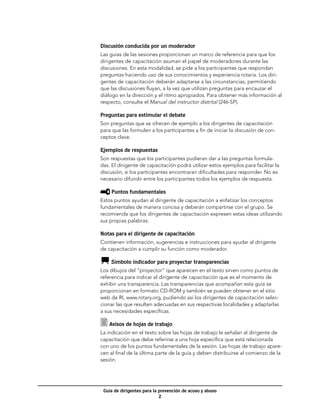Discusión conducida por un moderador
Las guías de las sesiones proporcionan un marco de referencia para que los
dirigentes de capacitación asuman el papel de moderadores durante las
discusiones. En esta modalidad, se pide a los participantes que respondan
preguntas haciendo uso de sus conocimientos y experiencia rotaria. Los diri-
gentes de capacitación deberán adaptarse a las circunstancias, permitiendo
que las discusiones fluyan, a la vez que utilizan preguntas para encauzar el
diálogo en la dirección y el ritmo apropiados. Para obtener más información al
respecto, consulte el Manual del instructor distrital (246-SP).

Preguntas para estimular el debate
Son preguntas que se ofrecen de ejemplo a los dirigentes de capacitación
para que las formulen a los participantes a fin de iniciar la discusión de con-
ceptos clave.

Ejemplos de respuestas
Son respuestas que los participantes pudieran dar a las preguntas formula-
das. El dirigente de capacitación podrá utilizar estos ejemplos para facilitar la
discusión, si los participantes encontraran dificultades para responder. No es
necesario difundir entre los participantes todos los ejemplos de respuesta.

    Puntos fundamentales
Estos puntos ayudan al dirigente de capacitación a enfatizar los conceptos
fundamentales de manera concisa y deberán compartirse con el grupo. Se
recomienda que los dirigentes de capacitación expresen estas ideas utilizando
sus propias palabras.

Notas para el dirigente de capacitación
Contienen información, sugerencias e instrucciones para ayudar al dirigente
de capacitación a cumplir su función como moderador.

    Símbolo indicador para proyectar transparencias
Los dibujos del “proyector” que aparecen en el texto sirven como puntos de
referencia para indicar al dirigente de capacitación que es el momento de
exhibir una transparencia. Las transparencias que acompañan esta guía se
proporcionan en formato CD-ROM y también se pueden obtener en el sitio
web de RI, www.rotary.org, pudiendo así los dirigentes de capacitación selec-
cionar las que resulten adecuadas en sus respectivas localidades y adaptarlas
a sus necesidades específicas.

    Avisos de hojas de trabajo
La indicación en el texto sobre las hojas de trabajo le señalan al dirigente de
capacitación que debe referirse a una hoja específica que está relacionada
con uno de los puntos fundamentales de la sesión. Las hojas de trabajo apare-
cen al final de la última parte de la guía y deben distribuirse al comienzo de la
sesión.




 Guía de dirigentes para la prevención de acoso y abuso
                            
 