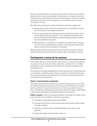 pirarán a los participantes y mejorarán la capacitación. Estas sesiones para la
prevención del acoso y abuso pueden incorporase a un programa amplio de
orientación para estudiantes de Intercambio de Jóvenes y voluntarios adultos
que prestan servicio en dicho programa y no es necesario que sirvan para
utilizarse por sí solas.
Al implementar el programa, tenga presente las siguientes sugerencias:
  •	 Aplique técnicas de capacitación adecuadas a los usos del país, toman-
     do como base las necesidades del distrito.
  •	 Invite a ex participantes en programas para la juventud a ejercer funcio-
     nes de dirigentes de capacitación. Los ex estudiantes de Intercambio
     de Jóvenes y las familias anfitrionas experimentadas pueden constituir
     recursos excelentes al respecto.
  •	 Dé participación a voluntarios con experiencia profesional en la protec-
     ción a la juventud (trabajadores sociales, psicoterapeutas, personal de
     policía y administración de justicia o docentes).
Añada interés al programa mediante el uso de formatos variados, incluidos
paneles de discusión, presentaciones audiovisuales y actividades en grupo.


Participantes y temas de las sesiones
Cada sesión aborda un tema concreto relacionado con la prevención del aco-
so y abuso, para un sector de público específico. Las sesiones 1, 2, 3 deben
estudiarse en orden correlativo y las sesiones 4 y 5 pueden analizarse inde-
pendientemente.
El contenido y los plazos establecidos en estas sesiones son recomendaciones
y no requisitos. Su distrito puede añadir porciones de cualquiera de las sesio-
nes de otros programas de capacitación y orientación para los participantes
en programas para la juventud.

Sesión 1: Concienciación y prevención	
Esta sesión está destinada a todos los voluntarios adultos (rotarios o no afilia-
dos a Rotary) que desean participar en los programas de Rotary International
para la juventud. En cuanto a las personas no rotarias que asistan a esta se-
sión, considere la posibilidad de proporcionar información básica sobre Rotary
y datos adicionales sobre los programas de RI para la juventud.
Público receptor: Todos los voluntarios adultos interesados en trabajar con la
juventud en el marco de Rotary, incluidos los siguientes:
  •	 Consejeros, moderadores y personal de RYLA
  •	 Consejeros de Interact y personas de enlace de los clubes relacionadas
     con este programa
  •	 Todos los miembros de los comités distritales relacionados con la
     juventud
  •	 Integrantes adultos de las familias anfitrionas


 Guía de dirigentes para la prevención de acoso y abuso
                            
 