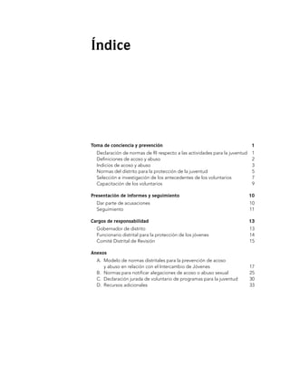 Índice




Toma de conciencia y prevención	                                              1
  Declaración de normas de RI respecto a las actividades para la juventud	    1
  Definiciones de acoso y abuso	                                              2
  Indicios de acoso y abuso	                                                  3
  Normas del distrito para la protección de la juventud	                      5
  Selección e investigación de los antecedentes de los voluntarios	           7
  Capacitación de los voluntarios	                                            9

Presentación de informes y seguimiento	                                      10
  Dar parte de acusaciones	                                                  10
  Seguimiento	                                                               11

Cargos de responsabilidad	                                                   13
  Gobernador de distrito	                                                    13
  Funcionario distrital para la protección de los jóvenes	                   14
  Comité Distrital de Revisión 	                                             15

Anexos
  A. 	Modelo de normas distritales para la prevención de acoso
      y abuso en relación con el Intercambio de Jóvenes	                     17
  B. 	Normas para notificar alegaciones de acoso o abuso sexual	             25
  C. 	Declaración jurada de voluntario de programas para la juventud	        30
  D. 	Recursos adicionales	                                                  33
 
