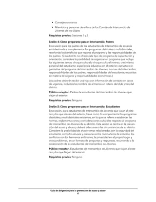 •	 Consejeros rotarios
  •	 Miembros y personas de enlace de los Comités de Intercambio de
     Jóvenes de los clubes
Requisitos previos: Sesiones 1 y 2

Sesión 4: Cómo prepararse para el intercambio: Padres
Esta sesión para los padres de los estudiantes de Intercambio de Jóvenes
está destinada a complementar los programas distritales o multidistritales,
reseñando los beneficios que reporta el programa y las responsabilidades de
los padres. (Si su distrito no ofrece este tipo de programa de capacitación y
orientación, considere la posibilidad de organizar un programa que incluya
los siguientes temas: choque cultural y choque cultural inverso; crecimiento
personal del estudiante; experiencia educativa en el exterior; estructura or-
ganizativa del programa de Intercambio de Jóvenes; normas del intercambio;
responsabilidades de los padres; responsabilidades del estudiante; requisitos
en materia de seguros y responsabilidades económicas.)
Los padres deberán recibir una hoja con información de contacto en casos
de urgencia, incluidos los nombre de al menos un rotario del club y tres del
distrito.
Público receptor: Padres de estudiantes de Intercambio de Jóvenes que
viajan al exterior.
Requisitos previos: Ninguno

Sesión 5: Cómo prepararse para el intercambio: Estudiantes
Esta sesión, para estudiantes de Intercambio de Jóvenes que viajan al exte-
rior y los que vienen del exterior, tiene como fin complementar los programas
distritales y multidistritales existentes, en lo que se refiere a establecer las
normas, reglamentaciones y consideraciones culturales respecto al programa
de Intercambio de Jóvenes de su distrito. Esta sesión se centra en la preven-
ción del acoso y abuso y deberá adecuarse a las circunstancias de su distrito.
Considere la posibilidad de añadir temas relacionados con la seguridad del
estudiante, como los abusos y presiones entre compañeros de estudios; los
conflictos con los hermanos anfitriones; la privacidad en el propio hogar y
otros problemas, en un formato de preguntas y respuestas, recurriendo a la
colaboración de ex estudiantes de Intercambio de Jóvenes.
Público receptor: Estudiantes de Intercambio de Jóvenes que viajan al exte-
rior y los que llegan del exterior
Requisitos previos: Ninguno




 Guía de dirigentes para la prevención de acoso y abuso
                            
 